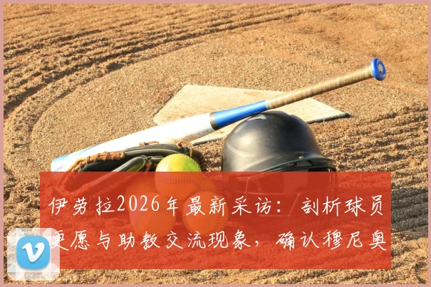 伊劳拉2026年最新采访：剖析球员更愿与助教交流现象，确认穆尼奥斯下周归队时间