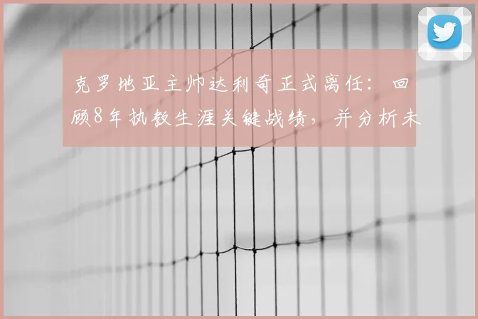 克罗地亚主帅达利奇正式离任：回顾8年执教生涯关键战绩，并分析未来国家队帅位潜在人选与挑战