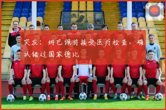 突发：姆巴佩将接受医疗检查，确认错过国家德比