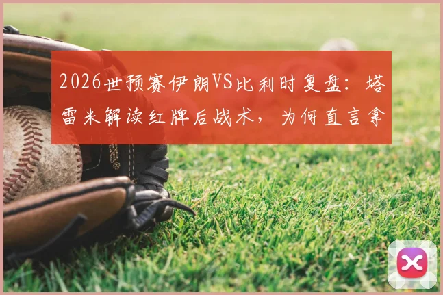 2026世预赛伊朗VS比利时复盘：塔雷米解读红牌后战术，为何直言拿平局等同输球？