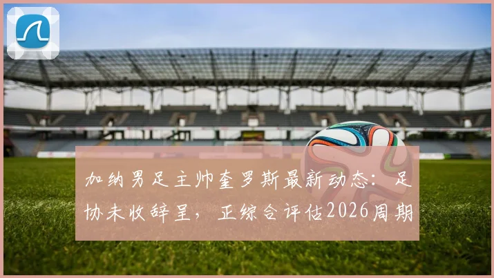 加纳男足主帅奎罗斯最新动态：足协未收辞呈，正综合评估2026周期续约条件