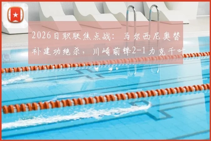 2026日职联焦点战：马尔西尼奥替补建功绝杀，川崎前锋2-1力克千叶市原，附全场战报与赛后分析