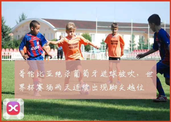 哥伦比亚绝杀葡萄牙进球被吹，世界杯赛场两天连续出现脚尖越位