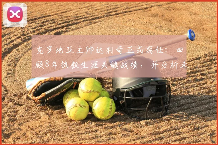 克罗地亚主帅达利奇正式离任：回顾8年执教生涯关键战绩，并分析未来国家队帅位潜在人选与挑战