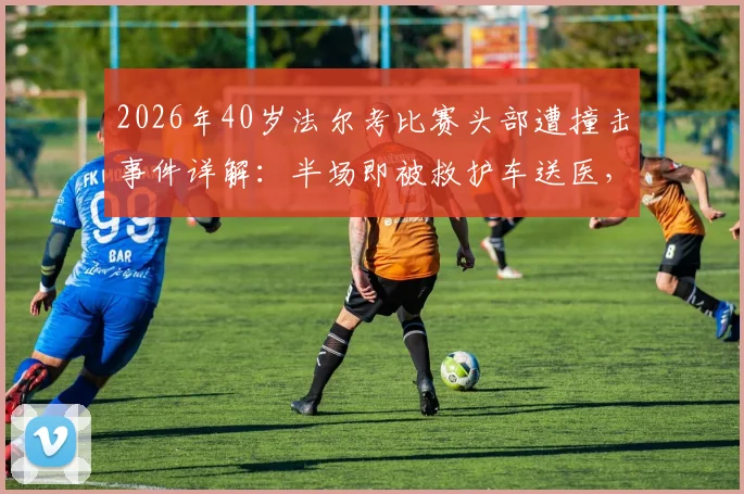2026年40岁法尔考比赛头部遭撞击事件详解：半场即被救护车送医，高龄球员赛场安全引关注
