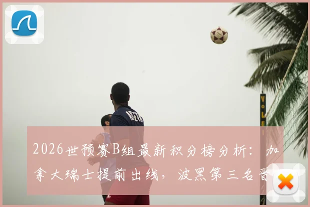 2026世预赛B组最新积分榜分析：加拿大瑞士提前出线，波黑第三名晋级条件与赛程预测