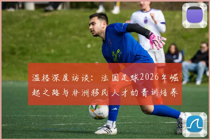 温格深度访谈：法国足球2026年崛起之路与非洲移民人才的青训培养体系全解析