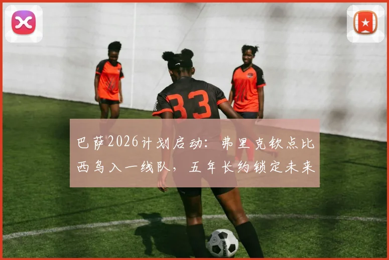 巴萨2026计划启动：弗里克钦点比西乌入一线队，五年长约锁定未来核心