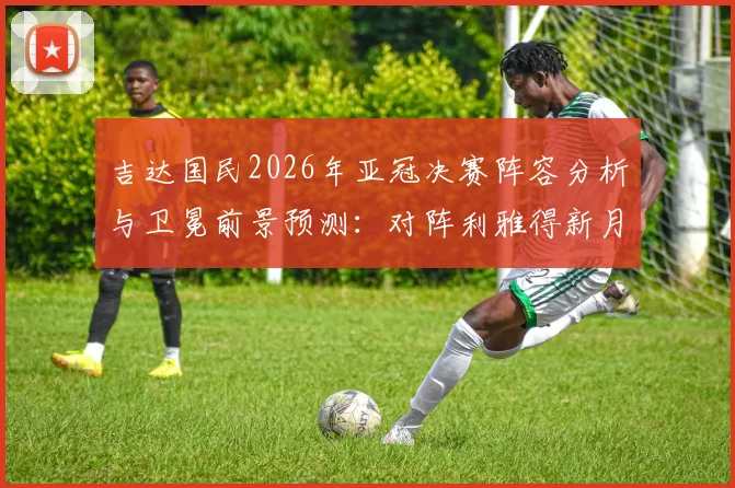 吉达国民2026年亚冠决赛阵容分析与卫冕前景预测：对阵利雅得新月等强敌的挑战与机遇解读