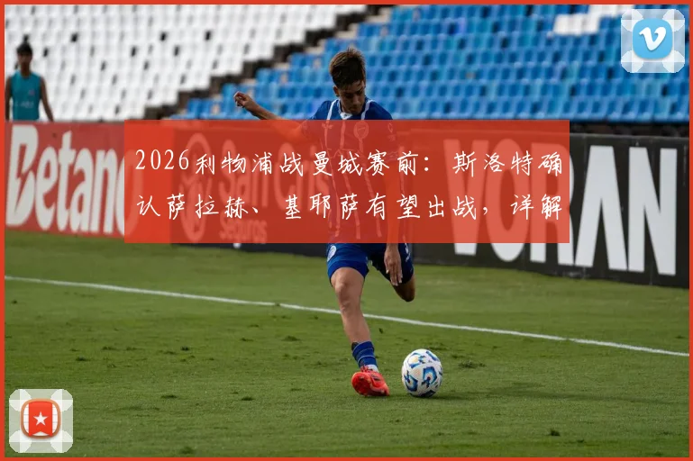 2026利物浦战曼城赛前：斯洛特确认萨拉赫、基耶萨有望出战，详解弗林蓬伤势检查进展