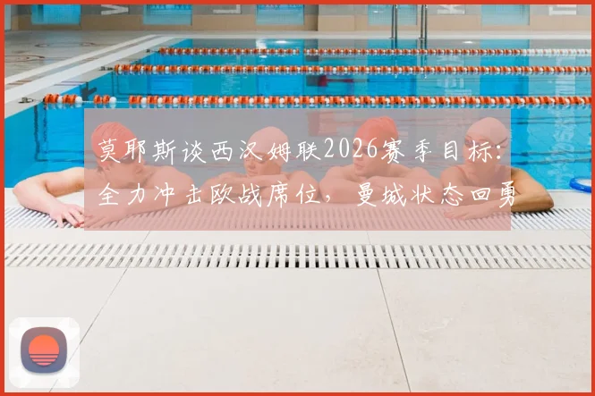 莫耶斯谈西汉姆联2026赛季目标：全力冲击欧战席位，曼城状态回勇是标杆也是挑战