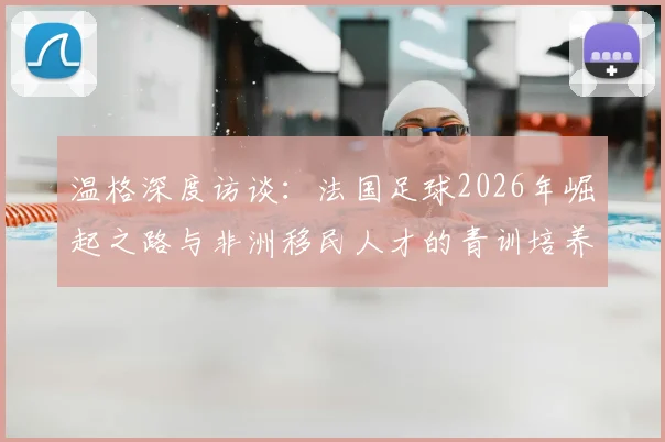 温格深度访谈:法国足球2026年崛起之路与非洲移民人才的青训培养体系全解析