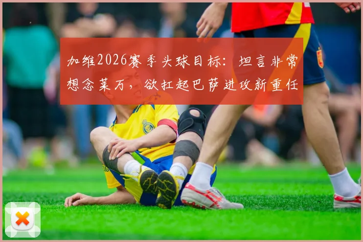 加维2026赛季头球目标：坦言非常想念莱万，欲扛起巴萨进攻新重任