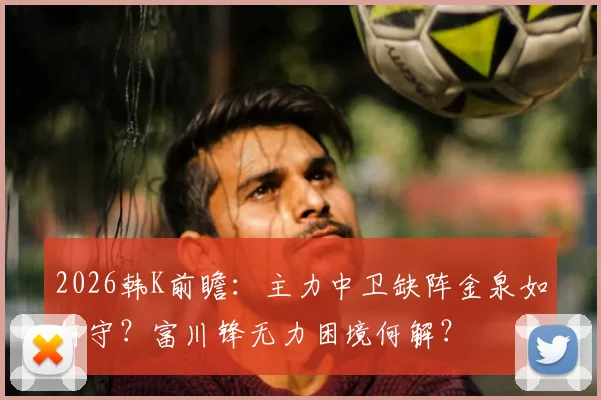 2026韩K前瞻：主力中卫缺阵金泉如何守？富川锋无力困境何解？