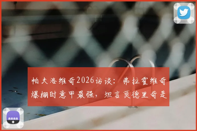 帕夫洛维奇2026访谈：弗拉霍维奇爆棚时意甲最强，坦言莫德里奇是职业标杆与榜样