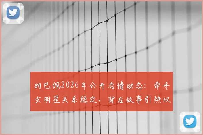 姆巴佩2026年公开恋情动态:牵手女明星关系稳定,背后故事引热议