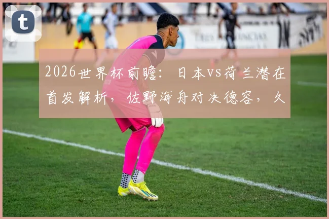 2026世界杯前瞻：日本vs荷兰潜在首发解析，佐野海舟对决德容，久保建英挑战范戴克