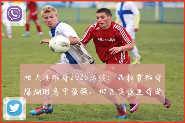 帕夫洛维奇2026访谈：弗拉霍维奇爆棚时意甲最强，坦言莫德里奇是职业标杆与榜样