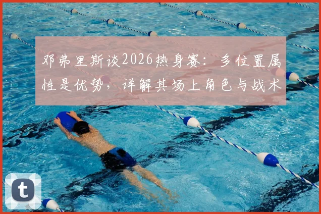 邓弗里斯谈2026热身赛：多位置属性是优势，详解其场上角色与战术价值