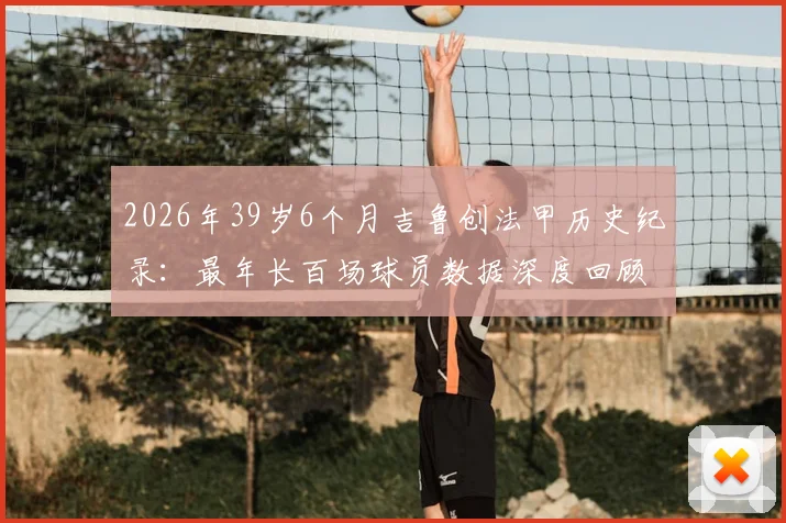 2026年39岁6个月吉鲁创法甲历史纪录:最年长百场球员数据深度回顾