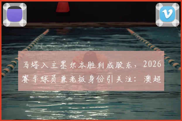 马塔入主墨尔本胜利成股东，2026赛季球员兼老板身份引关注：澳超格局新变数