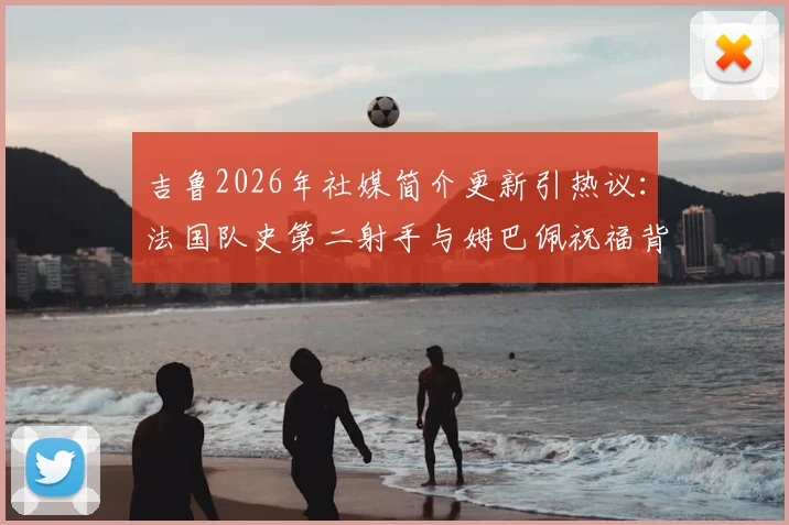 吉鲁2026年社媒简介更新引热议：法国队史第二射手与姆巴佩祝福背后的故事