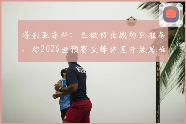 塔利亚菲科：已做好出战约旦准备，称2026世预赛交锋将呈开放局面