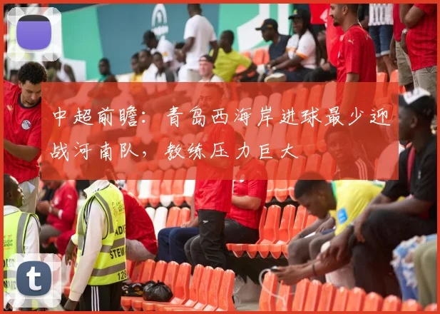 中超前瞻：青岛西海岸进球最少迎战河南队，教练压力巨大