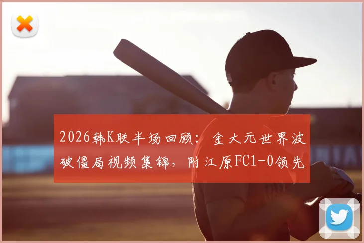 2026韩K联半场回顾：金大元世界波破僵局视频集锦，附江原FC1-0领先仁川联技术要点解析