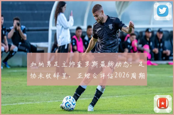 加纳男足主帅奎罗斯最新动态:足协未收辞呈,正综合评估2026周期续约条件
