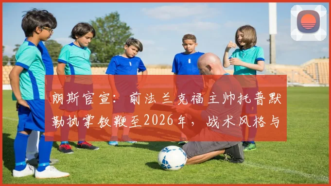 朗斯官宣：前法兰克福主帅托普默勒执掌教鞭至2026年，战术风格与球队适配分析