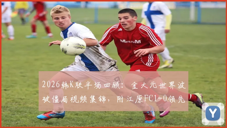 2026韩K联半场回顾：金大元世界波破僵局视频集锦，附江原FC1-0领先仁川联技术要点解析