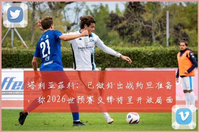 塔利亚菲科：已做好出战约旦准备，称2026世预赛交锋将呈开放局面