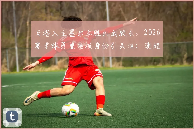 马塔入主墨尔本胜利成股东，2026赛季球员兼老板身份引关注：澳超格局新变数