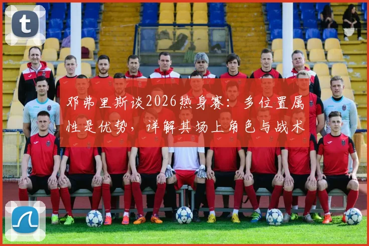 邓弗里斯谈2026热身赛：多位置属性是优势，详解其场上角色与战术价值