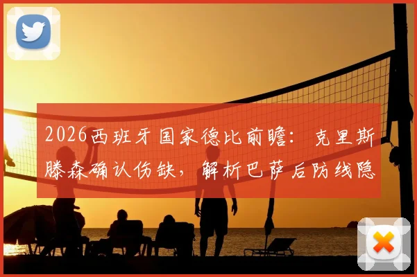 2026西班牙国家德比前瞻：克里斯滕森确认伤缺，解析巴萨后防线隐患与哈维的备选方案