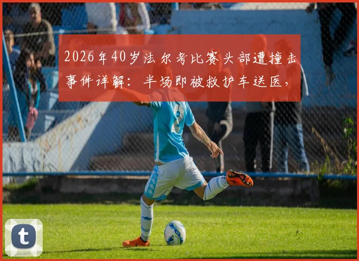 2026年40岁法尔考比赛头部遭撞击事件详解：半场即被救护车送医，高龄球员赛场安全引关注