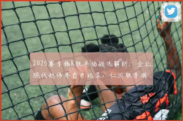 2026赛季韩K联半场战况解析：全北现代赵伟济首开纪录，仁川联李明周迅速扳平，1-1暂平