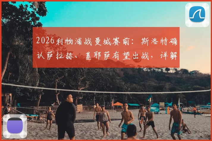 2026利物浦战曼城赛前：斯洛特确认萨拉赫、基耶萨有望出战，详解弗林蓬伤势检查进展