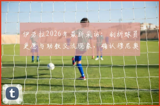 伊劳拉2026年最新采访：剖析球员更愿与助教交流现象，确认穆尼奥斯下周归队时间