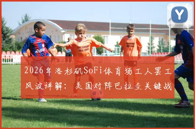 2026年洛杉矶SoFi体育场工人罢工风波详解:美国对阵巴拉圭关键战面临变数,球迷需提前了解这些应对方案