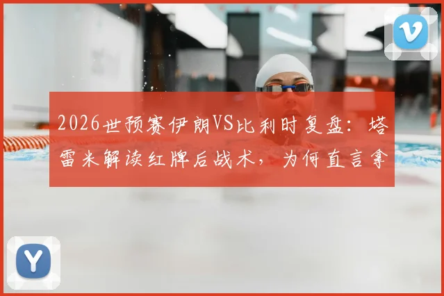 2026世预赛伊朗VS比利时复盘：塔雷米解读红牌后战术，为何直言拿平局等同输球？