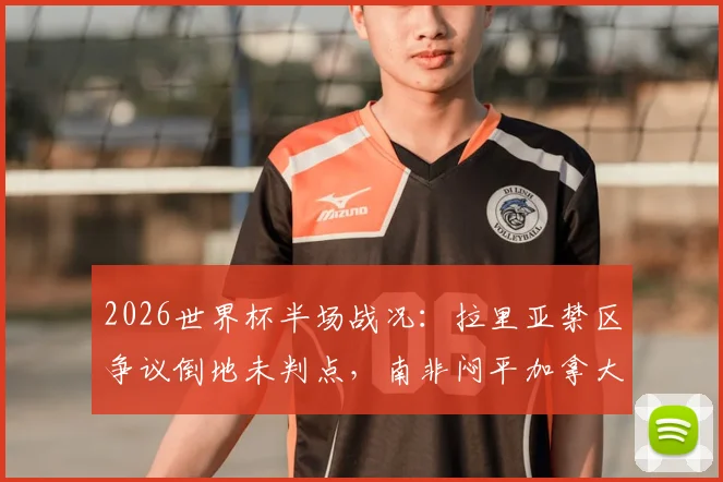 2026世界杯半场战况：拉里亚禁区争议倒地未判点，南非闷平加拿大，裁判尺度引热议