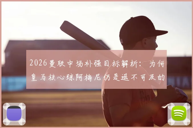 2026曼联中场补强目标解析：为何皇马核心琼阿梅尼仍是遥不可及的梦想，附红魔其他备选方案盘点