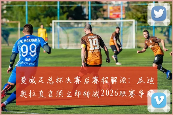 曼城足总杯决赛后赛程解读:瓜迪奥拉直言须立即转战2026联赛争冠,双线作战策略分析