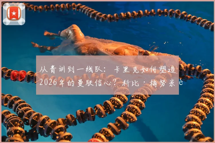 从青训到一线队：卡里克如何塑造2026年的曼联信心？科比·梅努亲述成长关键