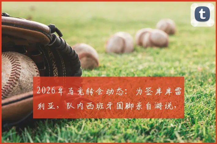 2026年马竞转会动态:为签库库雷利亚,队内西班牙国脚亲自游说,左后卫补强计划曝光