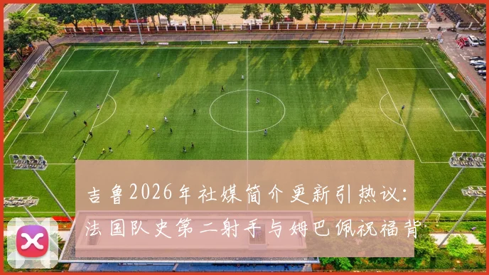 吉鲁2026年社媒简介更新引热议：法国队史第二射手与姆巴佩祝福背后的故事