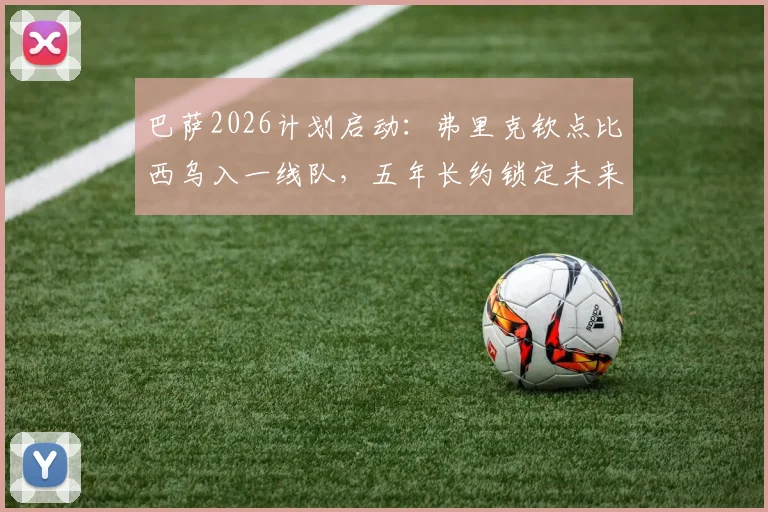 巴萨2026计划启动:弗里克钦点比西乌入一线队,五年长约锁定未来核心
