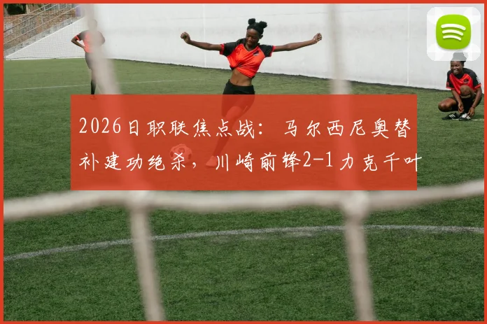 2026日职联焦点战：马尔西尼奥替补建功绝杀，川崎前锋2-1力克千叶市原，附全场战报与赛后分析